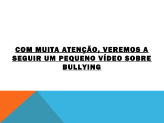 COM MUITA ATENÇÃO, VEREMOS A 
SEGUIR UM PEQUENO VÍDEO SOBRE 
BULLYING 
 