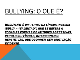 BULLYING: O QUE É? 
BULLYING É UM TERMO DA LÍNGUA INGLESA 
(BULLY = “VALENTÃO”) QUE SE REFERE A 
TODAS AS FORMAS DE ATITUDES AGRESSIVAS, 
VERBAIS OU FÍSICAS, INTENCIONAIS E 
REPETITIVAS, QUE OCORREM SEM MOTIVAÇÃO 
EVIDENTE. 
 
