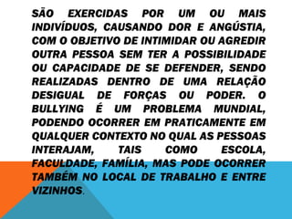 SÃO EXERCIDAS POR UM OU MAIS 
INDIVÍDUOS, CAUSANDO DOR E ANGÚSTIA, 
COM O OBJETIVO DE INTIMIDAR OU AGREDIR 
OUTRA PESSOA SEM TER A POSSIBILIDADE 
OU CAPACIDADE DE SE DEFENDER, SENDO 
REALIZADAS DENTRO DE UMA RELAÇÃO 
DESIGUAL DE FORÇAS OU PODER. O 
BULLYING É UM PROBLEMA MUNDIAL, 
PODENDO OCORRER EM PRATICAMENTE EM 
QUALQUER CONTEXTO NO QUAL AS PESSOAS 
INTERAJAM, TAIS COMO ESCOLA, 
FACULDADE, FAMÍLIA, MAS PODE OCORRER 
TAMBÉM NO LOCAL DE TRABALHO E ENTRE 
VIZINHOS. 
 