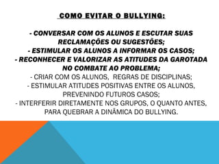 COMO EVITAR O BULLYING: 
- CONVERSAR COM OS ALUNOS E ESCUTAR SUAS 
RECLAMAÇÕES OU SUGESTÕES; 
- ESTIMULAR OS ALUNOS A INFORMAR OS CASOS; 
- RECONHECER E VALORIZAR AS ATITUDES DA GAROTADA 
NO COMBATE AO PROBLEMA; 
- CRIAR COM OS ALUNOS, REGRAS DE DISCIPLINAS; 
- ESTIMULAR ATITUDES POSITIVAS ENTRE OS ALUNOS, 
PREVENINDO FUTUROS CASOS; 
- INTERFERIR DIRETAMENTE NOS GRUPOS, O QUANTO ANTES, 
PARA QUEBRAR A DINÂMICA DO BULLYING. 
 