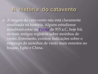  A origem do cata-vento não está claramente
sinalizada na história. Alguns estudiosos
acreditam estar na Pérsia de 915 a.C, hoje Irã,
os mais antigos registros sobre moinhos de
vento. Entretanto, existem indicações sobre o
emprego de moinhos de vento mais remotos no
Iraque, Egito e China.
 
