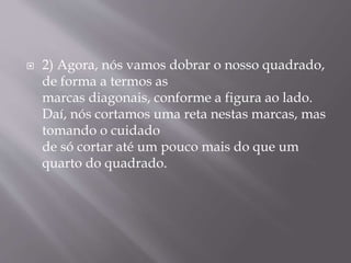  2) Agora, nós vamos dobrar o nosso quadrado,
de forma a termos as
marcas diagonais, conforme a figura ao lado.
Daí, nós cortamos uma reta nestas marcas, mas
tomando o cuidado
de só cortar até um pouco mais do que um
quarto do quadrado.
 