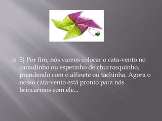  5) Por fim, nós vamos colocar o cata-vento no
canudinho ou espetinho de churrasquinho,
prendendo com o alfinete ou tachinha. Agora o
nosso cata-vento está pronto para nós
brincarmos com ele...
 