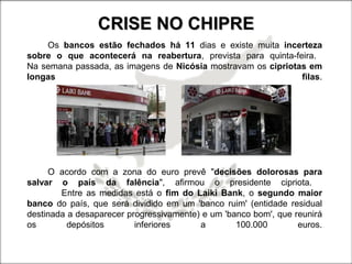 CRISE NO CHIPRECRISE NO CHIPRE
Os bancos estão fechados há 11 dias e existe muita incerteza
sobre o que acontecerá na reabertura, prevista para quinta-feira.
Na semana passada, as imagens de Nicósia mostravam os cipriotas em
longas filas.
O acordo com a zona do euro prevê "decisões dolorosas para
salvar o país da falência", afirmou o presidente cipriota.
Entre as medidas está o fim do Laiki Bank, o segundo maior
banco do país, que será dividido em um 'banco ruim' (entidade residual
destinada a desaparecer progressivamente) e um 'banco bom', que reunirá
os depósitos inferiores a 100.000 euros.
 