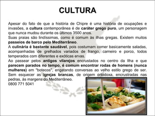 CULTURACULTURA
Apesar do fato de que a história de Chipre é uma história de ocupações e
invasões, a cultura contemporânea é de caráter grego puro, um personagem
que nunca mudou durante os últimos 3500 anos.
Suas praias são lindíssimas, como é comum às ilhas gregas. Existem muitos
passeios de barco pelo Mediterrâneo.
A culinária é bastante saudável, pois costumam comer basicamente saladas,
acompanhadas de grelhados variados de frango, carneiro e porco, todos
temperados com diferentes e exóticas ervas.
Ao passear pelos antigos vilarejos encrustados no centro da Ilha e que
parecem parados no tempo, é comum encontrar rodas de homens (nunca
mulheres) em "botecos", engatando conversas ao velho estilo grego de ser.
Sem esquecer as igrejas brancas, de origem ortodoxa, encrustradas nas
pedras, às margens do Mediterrâneo.
0800 771 5041
 
