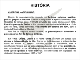 HISTÓRIAHISTÓRIA
CHIPRE NA ANTIGUIDADE:
Depois de sucessivamente ocupado por fenícios, egípcios, assírios,
persas, gregos e romanos durante a antiguidade, Chipre foi dominado pela
República de Veneza desde 1489 até à invasão dos turcos otomanos em 1570.
Pelo Congresso de Berlim, a ilha passou à administração britânica a 12 de
julho de 1878, sendo convertida oficialmente em colónia em 1914, com o
início da Primeira Guerra Mundial.
Nos fins da Segunda Guerra Mundial, os greco-cipriotas aumentam a
pressão para o fim do domínio britânico.
Em 1960, Chipre, Grécia e o Reino Unido assinam um tratado que
declara a independência da ilha, ficando os britânicos com a soberania das
bases de Akrotiri e Dhekelia. Makarios assume a presidência, mas a
constituição indicava que os turco-cipriotas ficariam com a vice-presidência,
com poder de veto, o que dificultou o funcionamiento do estado e as relações
entre greco-cipriotas e turco-cipriotas, desembocando em explosões de
violência intercomunitária em 1963 e 1967.
 