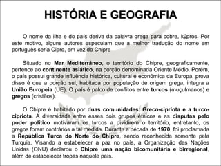 HISTÓRIA E GEOGRAFIAHISTÓRIA E GEOGRAFIA
O nome da ilha e do país deriva da palavra grega para cobre, kýpros. Por
este motivo, alguns autores especulam que a melhor tradução do nome em
português seria Cipro, em vez do Chipre
Situado no Mar Mediterrâneo, o território do Chipre, geograficamente,
pertence ao continente asiático, na porção denominada Oriente Médio. Porém,
o país possui grande influência histórica, cultural e econômica da Europa, prova
disso é que a porção sul, habitada por população de origem grega, integra a
União Europeia (UE). O país é palco de conflitos entre turcos (muçulmanos) e
gregos (cristãos).
O Chipre é habitado por duas comunidades: Greco-cipriota e a turco-
cipriota. A diversidade entre esses dois grupos étnicos e as disputas pelo
poder político motivaram os turcos a dividirem o território, entretanto, os
gregos foram contrários a tal medida. Durante a década de 1970, foi proclamada
a República Turca do Norte do Chipre, sendo reconhecida somente pela
Turquia. Visando a estabelecer a paz no país, a Organização das Nações
Unidas (ONU) declarou o Chipre uma nação bicomunitária e birregional,
além de estabelecer tropas naquele país.
 