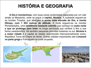 HISTÓRIA E GEOGRAFIAHISTÓRIA E GEOGRAFIA
A ilha é montanhosa, com duas zonas acidentadas separadas por um vale
amplo (a Mesaoria), onde se ergue a capital, Nicósia. A sudoeste erguem-se
os montes Troodos, que albergam o ponto mais elevado da ilha, o monte
Olimpo, com 1 953 metros de altitude. A norte erguem-se os montes
Pentadactylos, uma cordilheira bastante estreita que começa na costa norte
e que se prolonga para leste na longa península que confere à ilha a sua
forma característica. Há também pequenas planícies costeiras no sul. Nicósia é
a maior cidade é a capital do estado reconhecido internacionalmente como,
República Turca de Chipre do Norte. Outras cidades importantes são Limassol
na parte grega e Famagusta na parte ocupada.
 