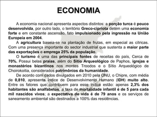ECONOMIAECONOMIA
A economia nacional apresenta aspectos distintos: a porção turca é pouco
desenvolvida, por outro lado, o território Greco-cipriota detém uma economia
forte e em constante ascensão, fato impulsionado pela ingressão na União
Europeia em 2004.
A agricultura baseia-se na plantação de frutas, em especial as cítricas.
Com uma presença importante do sector industrial que sustenta a maior parte
das exportações e emprega 25% da população.
O turismo é uma das principais fontes de receitas do país, Cerca de
70%. Possui belas praias, além do Sítio Arqueológico de Paphos, igrejas e
monastérios bizantinos nos montes Troodos e o Sítio Arqueológico de
Choirokoitia, considerados patrimônios da humanidade.
De acordo com dados divulgados em 2010 pela ONU, o Chipre, com média
de 0,810, apresenta Índice de Desenvolvimento Humano (IDH) muito alto.
Entre os fatores que contribuem para esse índice estão: apenas 2,3% dos
habitantes são analfabetos; a taxa de mortalidade infantil é de 5 para cada
mil nascidos vivos; a expectativa de vida é de 79 anos e os serviços de
saneamento ambiental são destinados a 100% das residências.
 