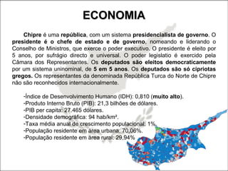 ECONOMIAECONOMIA
Chipre é uma república, com um sistema presidencialista de governo. O
presidente é o chefe de estado e de governo, nomeando e liderando o
Conselho de Ministros, que exerce o poder executivo. O presidente é eleito por
5 anos, por sufrágio directo e universal. O poder legislatio é exercido pela
Câmara dos Representantes. Os deputados são eleitos democraticamente
por um sistema uninominal, de 5 em 5 anos. Os deputados são só cipriotas
gregos. Os representantes da denominada República Turca do Norte de Chipre
não são reconhecidos internacionalmente.
-Índice de Desenvolvimento Humano (IDH): 0,810 (muito alto).
-Produto Interno Bruto (PIB): 21,3 bilhões de dólares.
-PIB per capita: 27.465 dólares.
-Densidade demográfica: 94 hab/km².
-Taxa média anual de crescimento populacional: 1%.
-População residente em área urbana: 70,06%.
-População residente em área rural: 29,94%
 