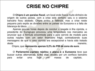 CRISE NO CHIPRECRISE NO CHIPRE
O Chipre é um paraíso fiscal, um local onde ficava muito dinheiro de
origem de outros países, com a crise este dinheiro saiu e o sistema
bancário ficou abalado. Chipre evitou a falência, mas a crise neste
pequeno país expôs as divisões entre os países da Eurozona e a falta de
liderança do bloco.
Apenas poucas horas depois de concluir o resgate à ilha cipriota, o
presidente do Eurogrupo provocou uma tempestade nos mercados ao
anunciar que a fórmula encontrada para o país servirá de modelo para
outras nações com um setor financeiro frágil, contradizendo suas
mensagens de que o caso cipriota era excepcional e havia sido tratado
desta maneira.
Chipre, que representa apenas 0,2% do PIB da zona do euro.
O Parlamento cipriota rejeitou o plano e a Eurozona teve que
buscar outras alternativas. Entre elas, decidiu por um confisco bancário
para evitar uma fuga em massa de capitais.
 