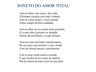SONETO DO AMOR TOTAL
Amo-te tanto, meu amor...não cante
O humano coração com mais verdade...
Amo-te como amigo e como amante
Numa sempre diversa realidade.

Amo-te afim, de um calmo amor prestante
E te amo além, presente na saudade
Dentro da eternidade e a cada instante.

Amo-te como um bicho, simplesmente,
De um amor sem mistério e sem virtude
Com um desejo maciço e permanente.

E de te amar assim muito e amiúde
É que um dia em teu corpo de repente
Hei de morrer de amar mais do que pude.
 