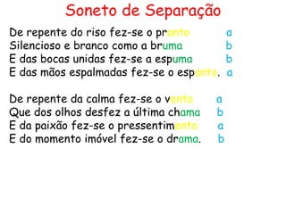 Soneto de Separação
De repente do riso fez-se o pranto        a
Silencioso e branco como a bruma          b
E das bocas unidas fez-se a espuma        b
E das mãos espalmadas fez-se o espanto.   a

De repente da calma fez-se o vento    a
Que dos olhos desfez a última chama   b
E da paixão fez-se o pressentimento   a
E do momento imóvel fez-se o drama.   b
 