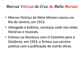 Marcus Vinícius da Cruz de Mello Moraes

• Marcos Vinícius de Melo Moraes nasceu no
  Rio de Janeiro, em 1913.
• Advogado e boêmio, começou cedo nas rodas
  literárias e musicais.
• Estreou na literatura com O Caminho para a
  Distância, em 1933, e firmou sua carreira
  poética com a publicação de outras obras.
 