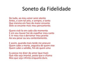 Soneto da Fidelidade
De tudo, ao meu amor serei atento
Antes, e com tal zelo, e sempre, e tanto
Que mesmo em face do maior encanto
Dele se encante mais meu pensamento.
Quero vivê-lo em cada vão momento
E em seu louvor hei de espalhar meu canto
E rir meu riso e derramar meu pranto
Ao seu pesar ou seu contentamento.
E assim, quando mais tarde me procure
Quem sabe a morte, angustia de quem vive
Quem sabe a solidão, fim de quem ama
Eu possa me dizer do amor (que tive):
Que não seja imortal, posto que e chama
Mas que seja infinito enquanto dure.
 
