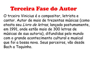 Terceira Fase do Autor
O trceiro Vinicius é o compositor, letrista e
cantor. Autor de mais de trezentas músicas (como
atesta seu Livro de letras, lançado postumamente,
em 1991, onde estão mais de 300 letras de
músicas de sua autoria), difundidas pelo mundo
com o grande acontecimento cultural e musical
que foi a bossa nova. Seus parceiros, vão desde
Bach a Toquinho.
 