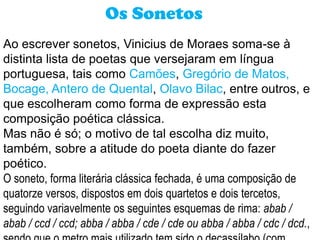 Os Sonetos
Ao escrever sonetos, Vinicius de Moraes soma-se à
distinta lista de poetas que versejaram em língua
portuguesa, tais como Camões, Gregório de Matos,
Bocage, Antero de Quental, Olavo Bilac, entre outros, e
que escolheram como forma de expressão esta
composição poética clássica.
Mas não é só; o motivo de tal escolha diz muito,
também, sobre a atitude do poeta diante do fazer
poético.
O soneto, forma literária clássica fechada, é uma composição de
quatorze versos, dispostos em dois quartetos e dois tercetos,
seguindo variavelmente os seguintes esquemas de rima: abab /
abab / ccd / ccd; abba / abba / cde / cde ou abba / abba / cdc / dcd.,
 