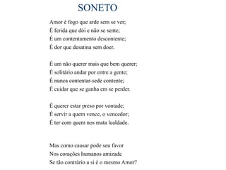 SONETO
Amor é fogo que arde sem se ver;
É ferida que dói e não se sente;
É um contentamento descontente;
É dor que desatina sem doer.

É um não querer mais que bem querer;
É solitário andar por entre a gente;
É nunca contentar-sede contente;
É cuidar que se ganha em se perder.

É querer estar preso por vontade;
É servir a quem vence, o vencedor;
É ter com quem nos mata lealdade.



Mas como causar pode seu favor
Nos corações humanos amizade
Se tão contrário a si é o mesmo Amor?
 