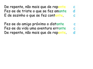 De repente, não mais que de repente    c
Fez-se de triste o que se fez amante   d
E de sozinho o que se fez contente.    c

Fez-se do amigo próximo o distante     c
Fez-se da vida uma aventura errante    c
De repente, não mais que de repente.   d
 