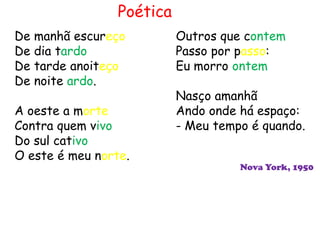 Poética
De manhã escureço          Outros que contem
De dia tardo               Passo por passo:
De tarde anoiteço          Eu morro ontem
De noite ardo.
                           Nasço amanhã
A oeste a morte            Ando onde há espaço:
Contra quem vivo           - Meu tempo é quando.
Do sul cativo
O este é meu norte.
                                     Nova York, 1950
 
