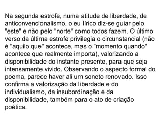 Na segunda estrofe, numa atitude de liberdade, de
anticonvencionalismo, o eu lírico diz-se guiar pelo
"este" e não pelo "norte" como todos fazem. O último
verso da última estrofe privilegia o circunstancial (não
é "aquilo que" acontece, mas o "momento quando"
acontece que realmente importa), valorizando a
disponibilidade do instante presente, para que seja
intensamente vivido. Observando o aspecto formal do
poema, parece haver ali um soneto renovado. Isso
confirma a valorização da liberdade e do
individualismo, da insubordinação e da
disponibilidade, também para o ato de criação
poética.
 