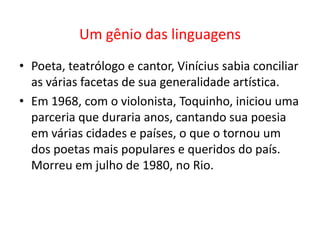 Um gênio das linguagens
• Poeta, teatrólogo e cantor, Vinícius sabia conciliar
  as várias facetas de sua generalidade artística.
• Em 1968, com o violonista, Toquinho, iniciou uma
  parceria que duraria anos, cantando sua poesia
  em várias cidades e países, o que o tornou um
  dos poetas mais populares e queridos do país.
  Morreu em julho de 1980, no Rio.
 