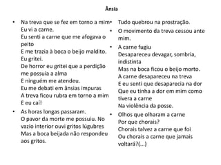 Ânsia

• Na treva que se fez em torno a mim•       Tudo quebrou na prostração.
  Eu vi a carne.                      •     O movimento da treva cessou ante
  Eu senti a carne que me afogava o         mim.
  peito                               •     A carne fugiu
  E me trazia à boca o beijo maldito.       Desapareceu devagar, sombria,
  Eu gritei.                                indistinta
  De horror eu gritei que a perdição        Mas na boca ficou o beijo morto.
  me possuía a alma                         A carne desapareceu na treva
  E ninguém me atendeu.                     E eu senti que desaparecia na dor
  Eu me debati em ânsias impuras            Que eu tinha a dor em mim como
  A treva ficou rubra em torno a mim        tivera a carne
  E eu caí!                                 Na violência da posse.
• As horas longas passaram.           •     Olhos que olharam a carne
  O pavor da morte me possuiu. No           Por que chorais?
  vazio interior ouvi gritos lúgubres       Chorais talvez a carne que foi
  Mas a boca beijada não respondeu          Ou chorais a carne que jamais
  aos gritos.                               voltará?(...)
 