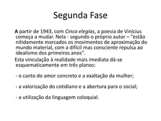 Segunda Fase
A partir de 1943, com Cinco elegias, a poesia de Vinícius
começa a mudar. Nela - segundo o próprio autor – "estão
nitidamente marcados os movimentos de aproximação do
mundo material, com a difícil mas consciente repulsa ao
idealismo dos primeiros anos".
Esta vinculação à realidade mais imediata dá-se
esquematicamente em três planos:
- o canto do amor concreto e a exaltação da mulher;
- a valorização do cotidiano e a abertura para o social;
- a utilização da linguagem coloquial.
 