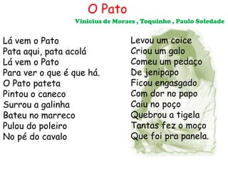 O Pato
                 Vinicius de Moraes , Toquinho , Paulo Soledade


Lá vem o Pato                     Levou um coice
Pata aqui, pata acolá             Criou um galo
Lá vem o Pato                     Comeu um pedaço
Para ver o que é que há.          De jenipapo
O Pato pateta                     Ficou engasgado
Pintou o caneco                   Com dor no papo
Surrou a galinha                  Caiu no poço
Bateu no marreco                  Quebrou a tigela
Pulou do poleiro                  Tantas fez o moço
No pé do cavalo                   Que foi pra panela.
 