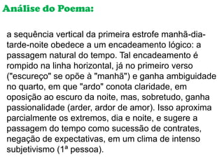 Análise do Poema:

a sequência vertical da primeira estrofe manhã-dia-
tarde-noite obedece a um encadeamento lógico: a
passagem natural do tempo. Tal encadeamento é
rompido na linha horizontal, já no primeiro verso
("escureço" se opõe à "manhã") e ganha ambiguidade
no quarto, em que "ardo" conota claridade, em
oposição ao escuro da noite, mas, sobretudo, ganha
passionalidade (arder, ardor de amor). Isso aproxima
parcialmente os extremos, dia e noite, e sugere a
passagem do tempo como sucessão de contrates,
negação de expectativas, em um clima de intenso
subjetivismo (1ª pessoa).
 