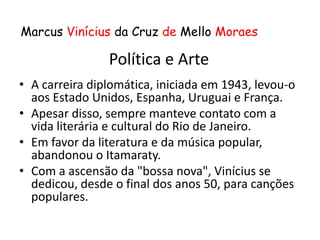 Marcus Vinícius da Cruz de Mello Moraes

                Política e Arte
• A carreira diplomática, iniciada em 1943, levou-o
  aos Estado Unidos, Espanha, Uruguai e França.
• Apesar disso, sempre manteve contato com a
  vida literária e cultural do Rio de Janeiro.
• Em favor da literatura e da música popular,
  abandonou o Itamaraty.
• Com a ascensão da "bossa nova", Vinícius se
  dedicou, desde o final dos anos 50, para canções
  populares.
 