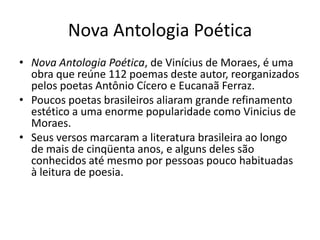 Nova Antologia Poética
• Nova Antologia Poética, de Vinícius de Moraes, é uma
  obra que reúne 112 poemas deste autor, reorganizados
  pelos poetas Antônio Cícero e Eucanaã Ferraz.
• Poucos poetas brasileiros aliaram grande refinamento
  estético a uma enorme popularidade como Vinicius de
  Moraes.
• Seus versos marcaram a literatura brasileira ao longo
  de mais de cinqüenta anos, e alguns deles são
  conhecidos até mesmo por pessoas pouco habituadas
  à leitura de poesia.
 