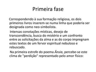 Primeira fase
Correspondendo à sua formação religiosa, os dois
primeiros livros inserem-se numa linha que poderia ser
designada como neo-simbolista.
Intensas conotações místicas, desejo de
transcendência, busca do mistério e um confronto
entre as solicitações da alma e as do corpo impregnam
estes textos de um fervor espiritual nebuloso e
rebuscado.
Na primeira estrofe do poema Ânsia, percebe-se este
clima de "perdição" representado pelo amor físico:
 
