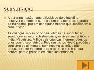 SUBNUTRIÇÃO
   A má alimentação, uma dificuldade de o intestino
    absorver os nutrientes, o consumo ou perda exagerada
    de nutrientes, podem ser alguns fatores que ocasionam a
    subnutrição.
    As crianças são as principais vítimas da subnutrição,
    sendo que a maioria destas crianças vivem na região da
    Índia, Paquistão. Milhões de crianças morrem todos os
    anos com a subnutrição. Pois nestas regiões é precário o
    consumo de alimentos, nem mesmo as mães não
    produzem leite materno para o bebê, e não há água
    potável para o preparo de leites instantâneos.

 