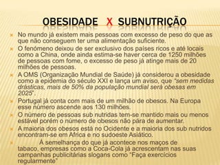 OBESIDADE X SUBNUTRIÇÃO
   No mundo já existem mais pessoas com excesso de peso do que as
    que não conseguem ter uma alimentação suficiente.
   O fenómeno deixou de ser exclusivo dos países ricos e até locais
    como a China, onde ainda estima-se haver cerca de 1250 milhões
    de pessoas com fome, o excesso de peso já atinge mais de 20
    milhões de pessoas.
   A OMS (Organização Mundial de Saúde) já considerou a obesidade
    como a epidemia do século XXI e lança um aviso, que “sem medidas
    drásticas, mais de 50% da população mundial será obesas em
    2025”.
   Portugal já conta com mais de um milhão de obesos. Na Europa
    esse número ascende aos 130 milhões.
   O número de pessoas sub nutridas tem-se mantido mais ou menos
    estável porém o número de obesos não pára de aumentar.
   A maioria dos obesos está no Ocidente e a maioria dos sub nutridos
    encontram-se em Africa e no sudoeste Asiático.
           À semelhança do que já acontece nos maços de
    tabaco, empresas como a Coca-Cola já acrescentam nas suas
    campanhas publicitárias slogans como “Faça exercícios
    regularmente”
 