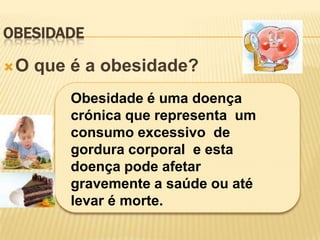 OBESIDADE

O   que é a obesidade?
         Obesidade é uma doença
         crónica que representa um
         consumo excessivo de
         gordura corporal e esta
         doença pode afetar
         gravemente a saúde ou até
         levar é morte.
 