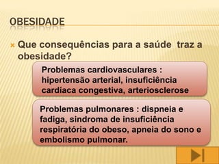 OBESIDADE

   Que consequências para a saúde traz a
    obesidade?
        Problemas cardiovasculares :
        hipertensão arterial, insuficiência
        cardíaca congestiva, arteriosclerose

        Problemas pulmonares : dispneia e
        fadiga, sindroma de insuficiência
        respiratória do obeso, apneia do sono e
        embolismo pulmonar.
 