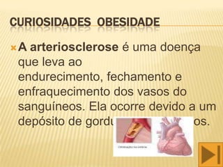 CURIOSIDADES OBESIDADE

A arteriosclerose é uma doença
 que leva ao
 endurecimento, fechamento e
 enfraquecimento dos vasos do
 sanguíneos. Ela ocorre devido a um
 depósito de gordura nesses vasos.
 