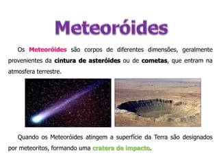 Os Meteoróides são corpos de diferentes dimensões, geralmente
provenientes da cintura de asteróides ou de cometas, que entram na
atmosfera terrestre.

Quando os Meteoróides atingem a superfície da Terra são designados
por meteoritos, formando uma cratera de impacto.

 