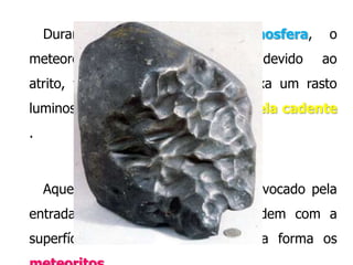 Durante
meteoróide

a

entrada
sofre

na

atmosfera,

aquecimento

devido

o
ao

atrito, torna-se incandescente e deixa um rasto

luminoso chamado meteoro ou estrela cadente
.

Aqueles que resistem ao atrito provocado pela
entrada na atmosfera terrestre colidem com a
superfície

terrestre formando desta forma os

 