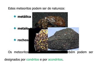 Estes meteoritos podem ser de natureza:
metálica (sideritos)

metalo-rochosos (siderólitos)

rochosa (aerólitos)

Os meteoritos de natureza rochosa também podem ser
designados por condritos e por acondritos.

 