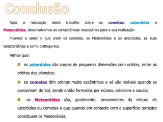 Após

a

realização

deste

trabalho

sobre

os

cometas,

asteróides

e

Meteoróides, desenvolvemos as competências necessárias para a sua realização.
Ficamos a saber o que eram os cometas, os Meteoróides e os asteróides, as suas
características e como distingui-los.

Vimos que:
os asteróides são corpos de pequenas dimensões com orbitas, entre as
orbitas dos planetas;

os cometas têm orbitas muito excêntricas e só são visíveis quando se
aproximam do Sol, sendo então formados por núcleo, cabeleira e cauda;
os Meteoróides são, geralmente, provenientes da cintura de
asteróides ou cometas e que quando em contacto com a superfície terrestre
constituem os Meteoróides.

 