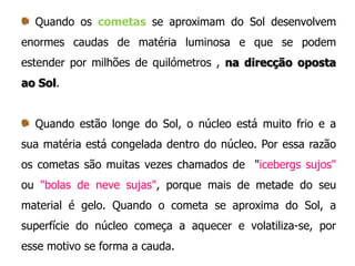 Quando os cometas se aproximam do Sol desenvolvem
enormes caudas de matéria luminosa e que se podem

estender por milhões de quilómetros , na direcção oposta
ao Sol.

Quando estão longe do Sol, o núcleo está muito frio e a
sua matéria está congelada dentro do núcleo. Por essa razão
os cometas são muitas vezes chamados de "icebergs sujos"

ou "bolas de neve sujas", porque mais de metade do seu
material é gelo. Quando o cometa se aproxima do Sol, a
superfície do núcleo começa a aquecer e volatiliza-se, por

esse motivo se forma a cauda.

 