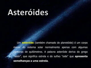Um asteróide (também chamado de planetóide) é um corpo
menor do sistema solar normalmente apenas com algumas
centenas de quilómetros. A palavra asteróide deriva do grego

"astér", que significa estrela e do sufixo "oide" que apresenta
semelhanças a uma estrela.

 