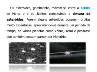 Os asteróides, geralmente, movem-se entre a orbita
de Marte e a de Júpiter, constituindo a cintura de
asteróides. Porem alguns asteróides possuem orbitas
muito excêntricas, aproximando-se durante um período de

tempo, de vários planetas como Vénus, Terra e pensasse
que também possam passar por Mercúrio.

 