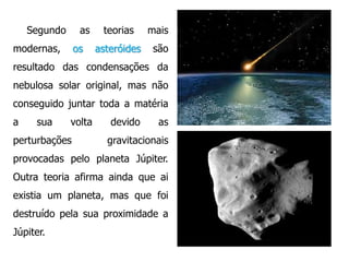 Segundo

as

modernas,

os

teorias

mais

asteróides

são

resultado das condensações da
nebulosa solar original, mas não

conseguido juntar toda a matéria
a

sua

volta

perturbações

devido

as

gravitacionais

provocadas pelo planeta Júpiter.
Outra teoria afirma ainda que ai
existia um planeta, mas que foi
destruído pela sua proximidade a
Júpiter.

 