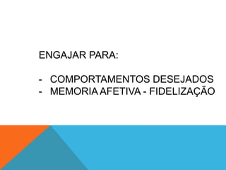 ENGAJAR PARA:
- COMPORTAMENTOS DESEJADOS
- MEMORIA AFETIVA - FIDELIZAÇÃO
 