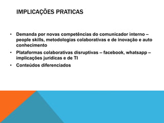 IMPLICAÇÕES PRATICAS
• Demanda por novas competências do comunicador interno –
people skills, metodologias colaborativas e de inovação e auto
conhecimento
• Plataformas colaborativas disruptivas – facebook, whatsapp –
implicações jurídicas e de TI
• Conteúdos diferenciados
 