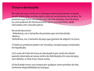 Trocas e devoluções
Em caso de troca, envie um e-mail para retoma do produto no prazo
de até 7(sete) dias corridos após a data do recebimento da compra. Os
produtos que forem devolvidos sem sermos avisados, fora do prazo
ou com ausência de itens/acessórios que o acompanham, serão
reenviados sem consulta prévia.
No email descrever:
Referência, cor e tamanho do produto que será devolvido.
Motivo.
Referência, cor e tamanho da peça que gostaria de adquirir na troca.
1) Todos os produtos podem ser trocados, excepto peças compradas
em liquidação;
2) O custo do frete de troca ou devolução é por conta do cliente
quando retornada ao nosso centro de distribuição; Em caso de peça
com defeito, o frete é por nossa conta;
3) Você pode trocar sua compra por qualquer outro produto do site,
conforme disponibilidade de estoque;
 