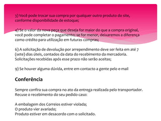 3) Você pode trocar sua compra por qualquer outro produto do site,
conforme disponibilidade de estoque;
4) Se o valor da nova peça que deseja for maior do que a compra original,
você pode completar o pagamento; se for menor, deixaremos a diferença
como crédito para utilização em futuras compras;
6) A solicitação de devolução por arrependimento deve ser feita em até 7
(sete) dias úteis, contados da data do recebimento da mercadoria.
Solicitações recebidas após esse prazo não serão aceitas;
9) Se houver alguma dúvida, entre em contacto a gente pelo e-mail
Conferência
Sempre confira sua compra no ato da entrega realizada pelo transportador.
Recuse o recebimento do seu pedido caso:
A embalagem dos Correios estiver violada;
O produto vier avariado;
Produto estiver em desacordo com o solicitado.
 